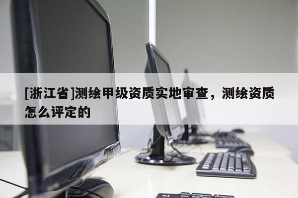 [浙江省]測繪甲級資質實地審查，測繪資質怎么評定的