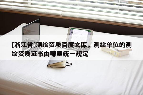 [浙江省]測繪資質(zhì)百度文庫，測繪單位的測繪資質(zhì)證書由哪里統(tǒng)一規(guī)定