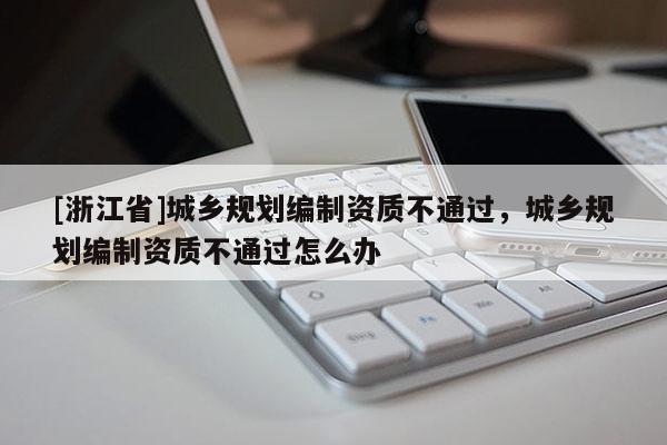 [浙江省]城鄉規劃編制資質不通過，城鄉規劃編制資質不通過怎么辦