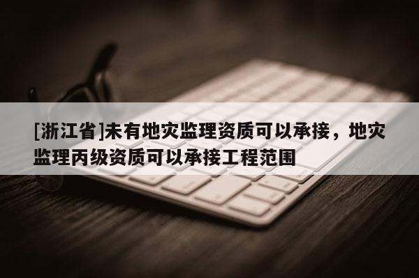 [浙江省]未有地災(zāi)監(jiān)理資質(zhì)可以承接，地災(zāi)監(jiān)理丙級(jí)資質(zhì)可以承接工程范圍