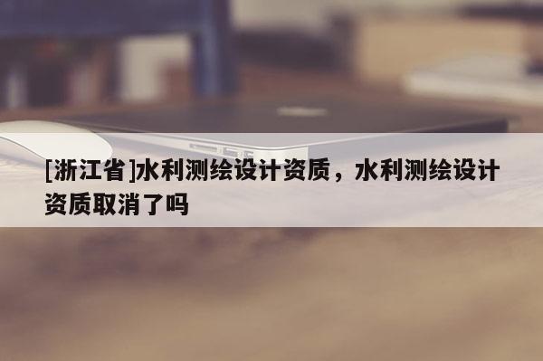 [浙江省]水利測(cè)繪設(shè)計(jì)資質(zhì)，水利測(cè)繪設(shè)計(jì)資質(zhì)取消了嗎