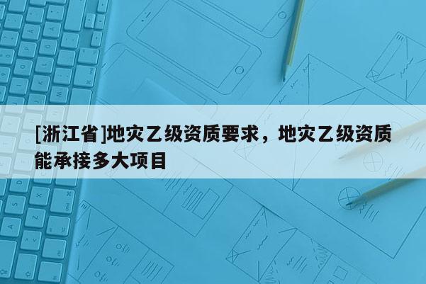 [浙江省]地災乙級資質要求，地災乙級資質能承接多大項目