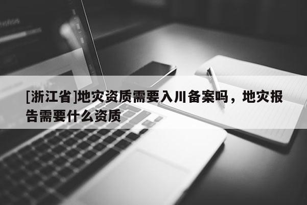 [浙江省]地災資質需要入川備案嗎，地災報告需要什么資質
