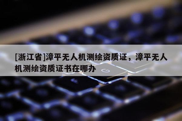 [浙江省]漳平無人機測繪資質(zhì)證，漳平無人機測繪資質(zhì)證書在哪辦