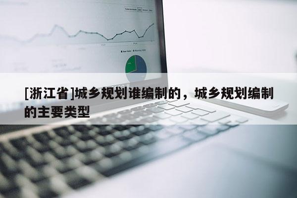 [浙江省]城鄉(xiāng)規(guī)劃誰(shuí)編制的，城鄉(xiāng)規(guī)劃編制的主要類型