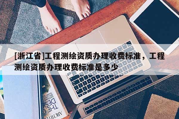 [浙江省]工程測繪資質辦理收費標準，工程測繪資質辦理收費標準是多少