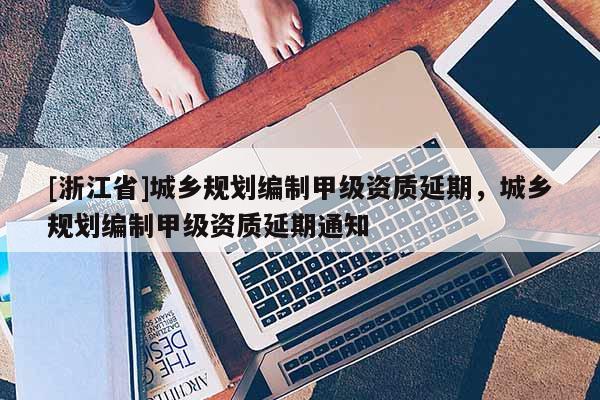 [浙江省]城鄉規劃編制甲級資質延期，城鄉規劃編制甲級資質延期通知