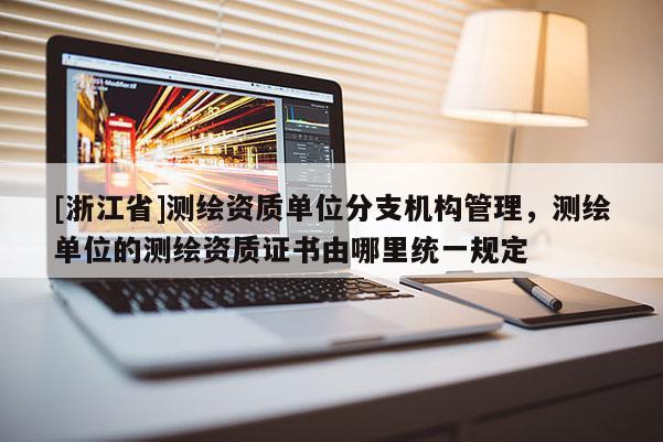 [浙江省]測繪資質單位分支機構管理，測繪單位的測繪資質證書由哪里統一規定