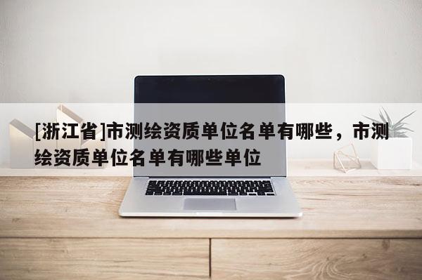 [浙江省]市測繪資質(zhì)單位名單有哪些，市測繪資質(zhì)單位名單有哪些單位