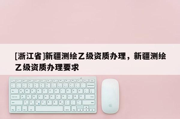 [浙江省]新疆測繪乙級資質辦理，新疆測繪乙級資質辦理要求