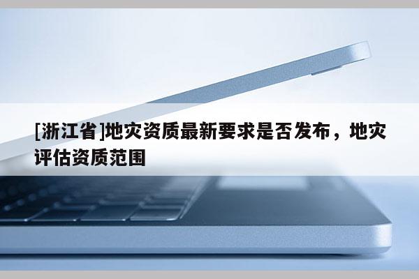 [浙江省]地災資質最新要求是否發布，地災評估資質范圍