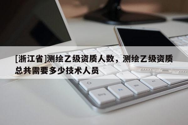 [浙江省]測繪乙級資質人數，測繪乙級資質總共需要多少技術人員