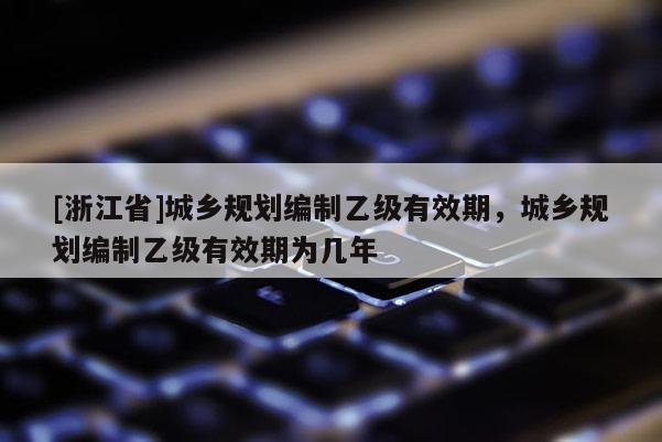 [浙江省]城鄉規劃編制乙級有效期，城鄉規劃編制乙級有效期為幾年