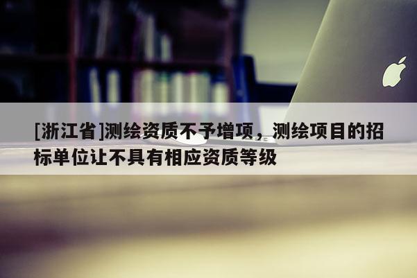 [浙江省]測繪資質不予增項，測繪項目的招標單位讓不具有相應資質等級