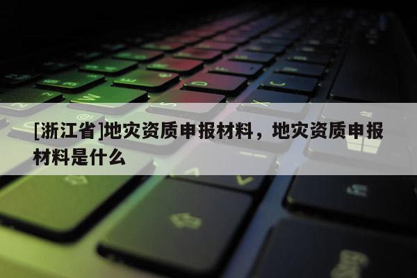 [浙江省]地災(zāi)資質(zhì)申報(bào)材料，地災(zāi)資質(zhì)申報(bào)材料是什么