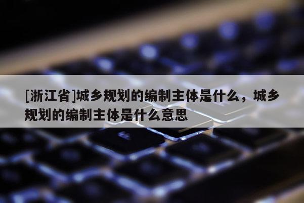 [浙江省]城鄉規劃的編制主體是什么，城鄉規劃的編制主體是什么意思