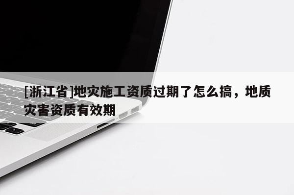 [浙江省]地災施工資質過期了怎么搞，地質災害資質有效期