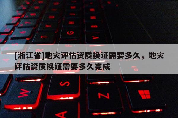 [浙江省]地災(zāi)評估資質(zhì)換證需要多久，地災(zāi)評估資質(zhì)換證需要多久完成