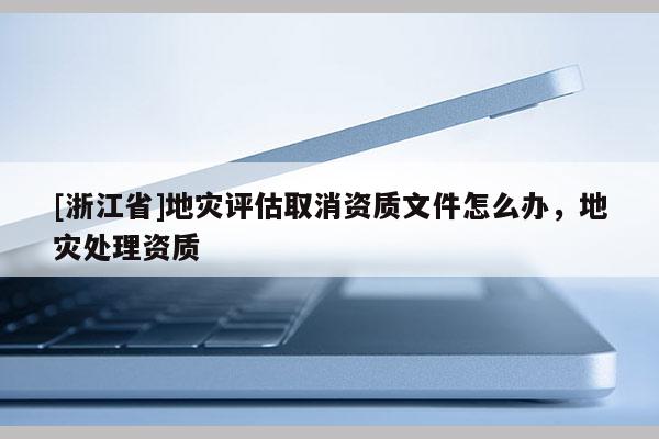 [浙江省]地災(zāi)評估取消資質(zhì)文件怎么辦，地災(zāi)處理資質(zhì)