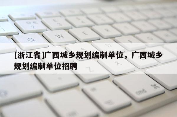 [浙江省]廣西城鄉規劃編制單位，廣西城鄉規劃編制單位招聘