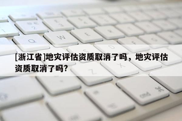[浙江省]地災(zāi)評(píng)估資質(zhì)取消了嗎，地災(zāi)評(píng)估資質(zhì)取消了嗎?