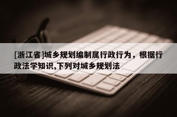 [浙江省]城鄉規劃編制屬行政行為，根據行政法學知識,下列對城鄉規劃法