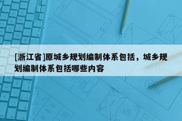 [浙江省]原城鄉(xiāng)規(guī)劃編制體系包括，城鄉(xiāng)規(guī)劃編制體系包括哪些內(nèi)容