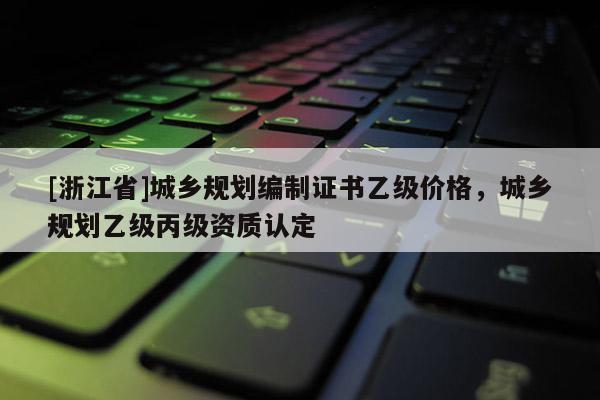 [浙江省]城鄉規劃編制證書乙級價格，城鄉規劃乙級丙級資質認定