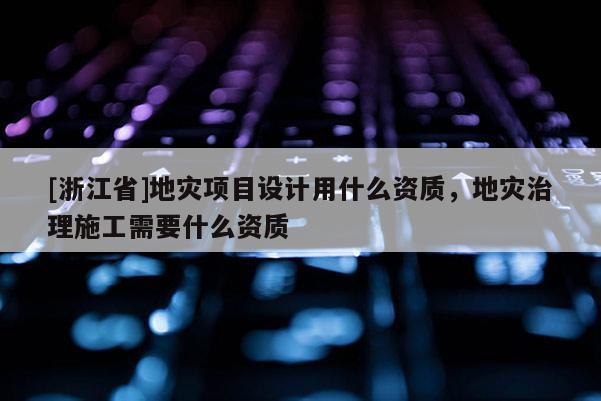 [浙江省]地災(zāi)項目設(shè)計用什么資質(zhì)，地災(zāi)治理施工需要什么資質(zhì)