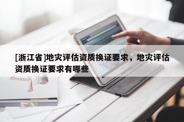 [浙江省]地災評估資質換證要求，地災評估資質換證要求有哪些