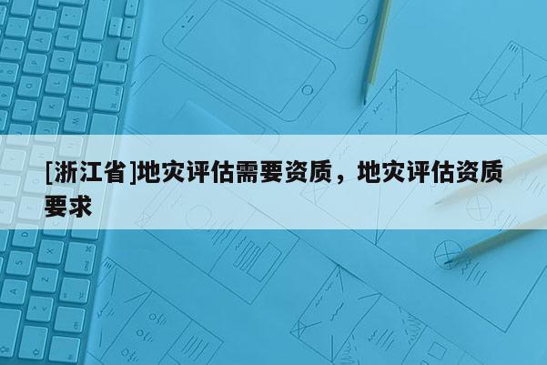 [浙江省]地災(zāi)評(píng)估需要資質(zhì)，地災(zāi)評(píng)估資質(zhì)要求