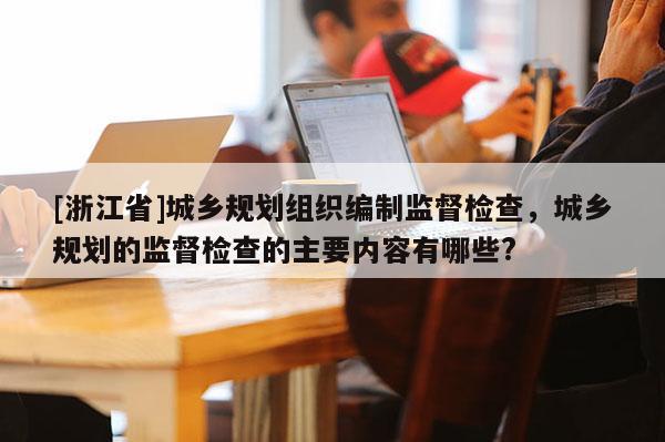 [浙江省]城鄉規劃組織編制監督檢查，城鄉規劃的監督檢查的主要內容有哪些?