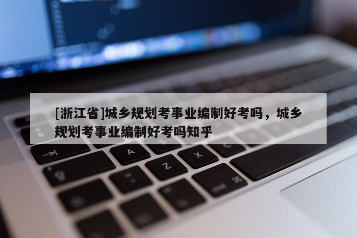 [浙江省]城鄉規劃考事業編制好考嗎，城鄉規劃考事業編制好考嗎知乎