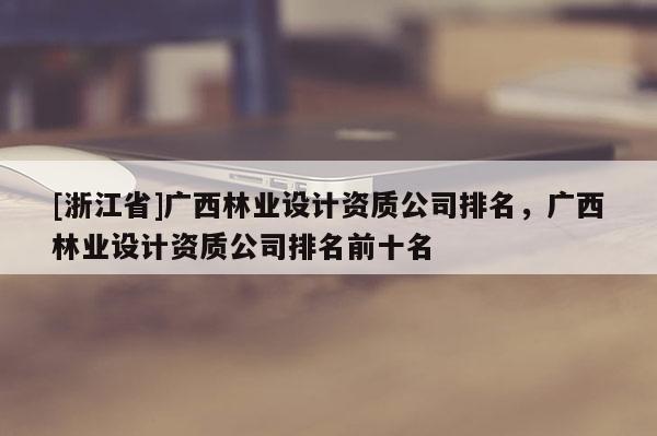 [浙江省]廣西林業(yè)設(shè)計(jì)資質(zhì)公司排名，廣西林業(yè)設(shè)計(jì)資質(zhì)公司排名前十名