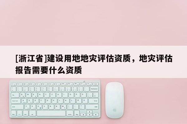 [浙江省]建設用地地災評估資質，地災評估報告需要什么資質
