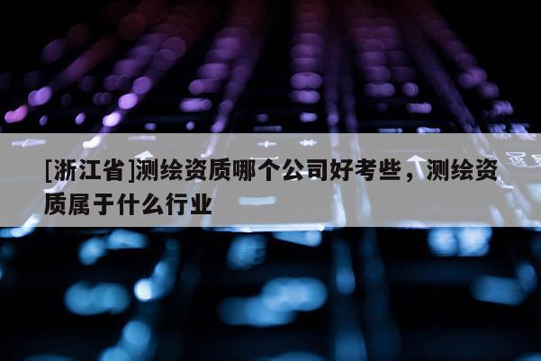 [浙江省]測繪資質哪個公司好考些，測繪資質屬于什么行業