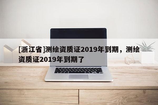 [浙江省]測繪資質證2019年到期，測繪資質證2019年到期了