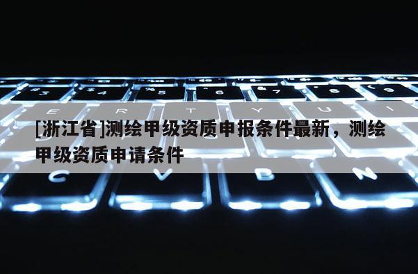 [浙江省]測繪甲級資質申報條件最新，測繪甲級資質申請條件
