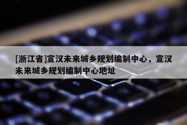 [浙江省]宣漢未來城鄉規劃編制中心，宣漢未來城鄉規劃編制中心地址