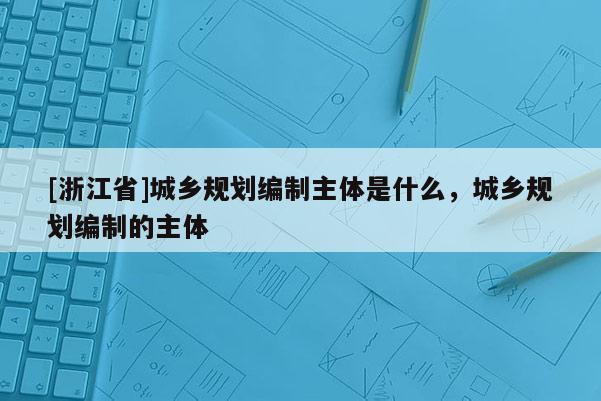 [浙江省]城鄉(xiāng)規(guī)劃編制主體是什么，城鄉(xiāng)規(guī)劃編制的主體