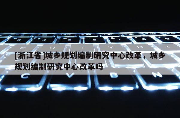 [浙江省]城鄉(xiāng)規(guī)劃編制研究中心改革，城鄉(xiāng)規(guī)劃編制研究中心改革嗎