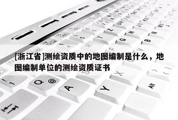 [浙江省]測(cè)繪資質(zhì)中的地圖編制是什么，地圖編制單位的測(cè)繪資質(zhì)證書(shū)