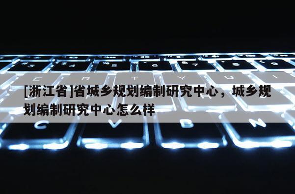 [浙江省]省城鄉(xiāng)規(guī)劃編制研究中心，城鄉(xiāng)規(guī)劃編制研究中心怎么樣