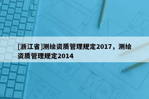 [浙江省]測(cè)繪資質(zhì)管理規(guī)定2017，測(cè)繪資質(zhì)管理規(guī)定2014