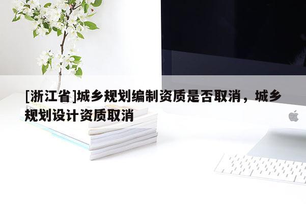 [浙江省]城鄉(xiāng)規(guī)劃編制資質(zhì)是否取消，城鄉(xiāng)規(guī)劃設(shè)計資質(zhì)取消