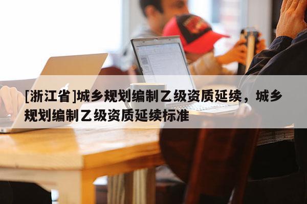 [浙江省]城鄉規劃編制乙級資質延續，城鄉規劃編制乙級資質延續標準