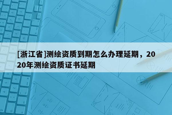 [浙江省]測繪資質到期怎么辦理延期，2020年測繪資質證書延期