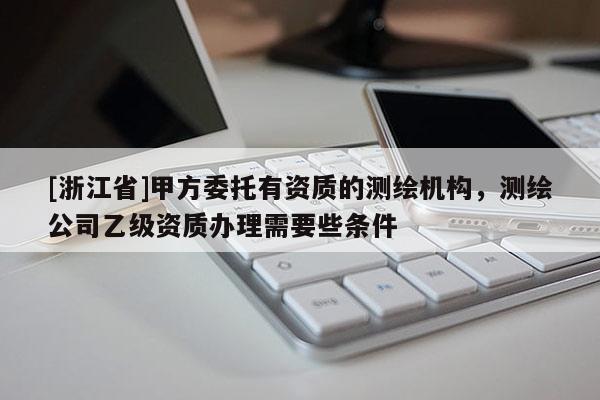 [浙江省]甲方委托有資質的測繪機構，測繪公司乙級資質辦理需要些條件