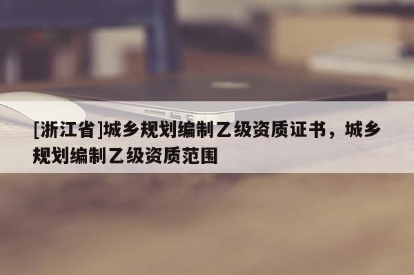 [浙江省]城鄉(xiāng)規(guī)劃編制乙級資質(zhì)證書，城鄉(xiāng)規(guī)劃編制乙級資質(zhì)范圍