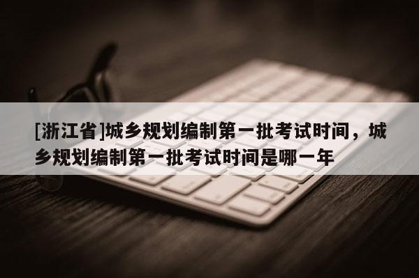 [浙江省]城鄉規劃編制第一批考試時間，城鄉規劃編制第一批考試時間是哪一年